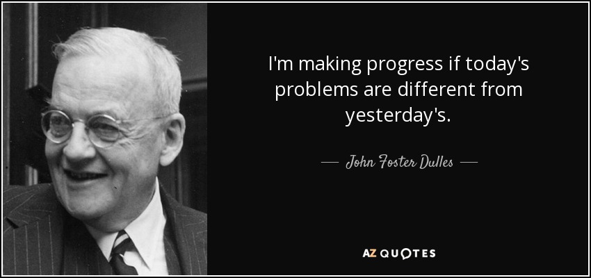 I'm making progress if today's problems are different from yesterday's. - John Foster Dulles