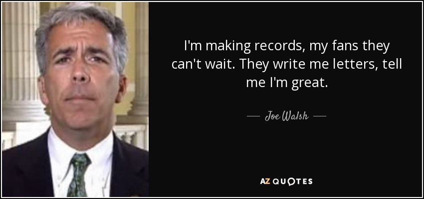 I'm making records, my fans they can't wait. They write me letters, tell me I'm great. - Joe Walsh
