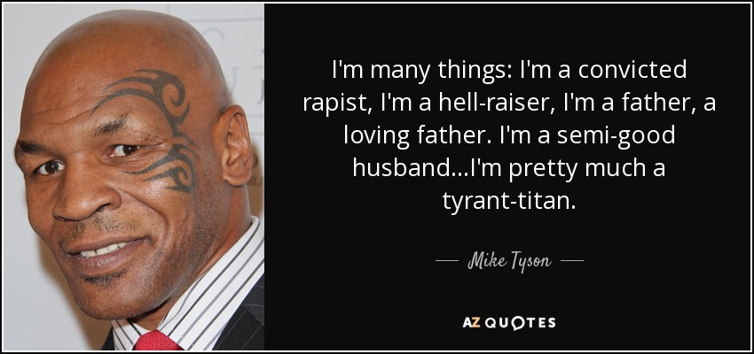 I'm many things: I'm a convicted rapist, I'm a hell-raiser, I'm a father, a loving father. I'm a semi-good husband...I'm pretty much a tyrant-titan. - Mike Tyson