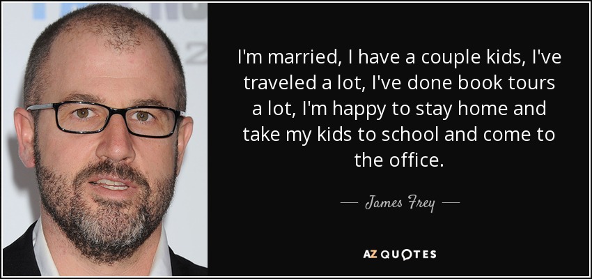 I'm married, I have a couple kids, I've traveled a lot, I've done book tours a lot, I'm happy to stay home and take my kids to school and come to the office. - James Frey