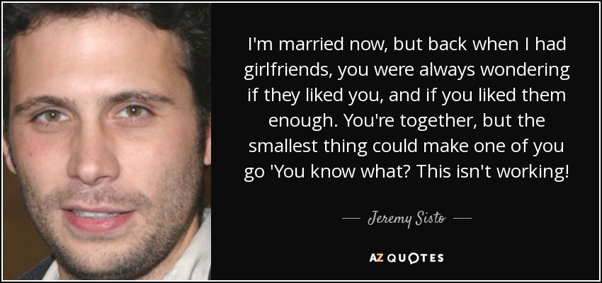 I'm married now, but back when I had girlfriends, you were always wondering if they liked you, and if you liked them enough. You're together, but the smallest thing could make one of you go 'You know what? This isn't working! - Jeremy Sisto