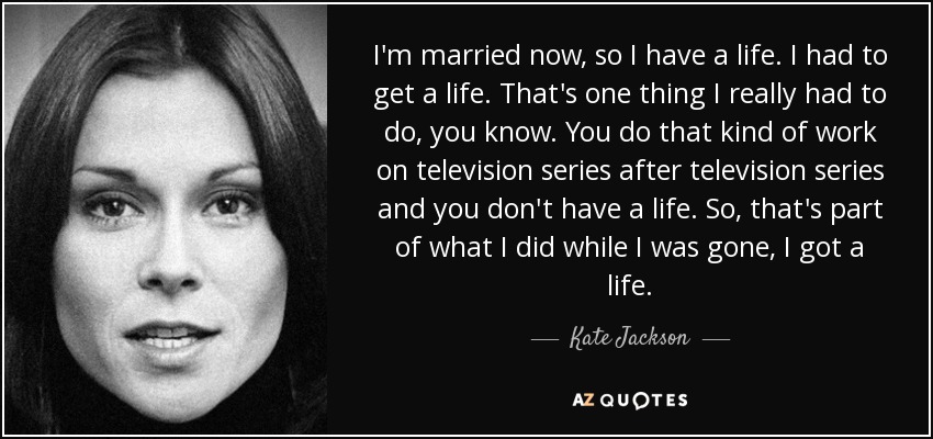 I'm married now, so I have a life. I had to get a life. That's one thing I really had to do, you know. You do that kind of work on television series after television series and you don't have a life. So, that's part of what I did while I was gone, I got a life. - Kate Jackson