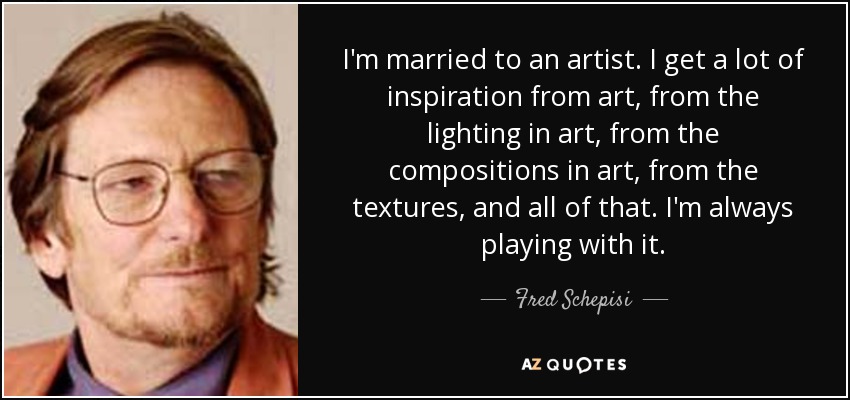 I'm married to an artist. I get a lot of inspiration from art, from the lighting in art, from the compositions in art, from the textures, and all of that. I'm always playing with it. - Fred Schepisi
