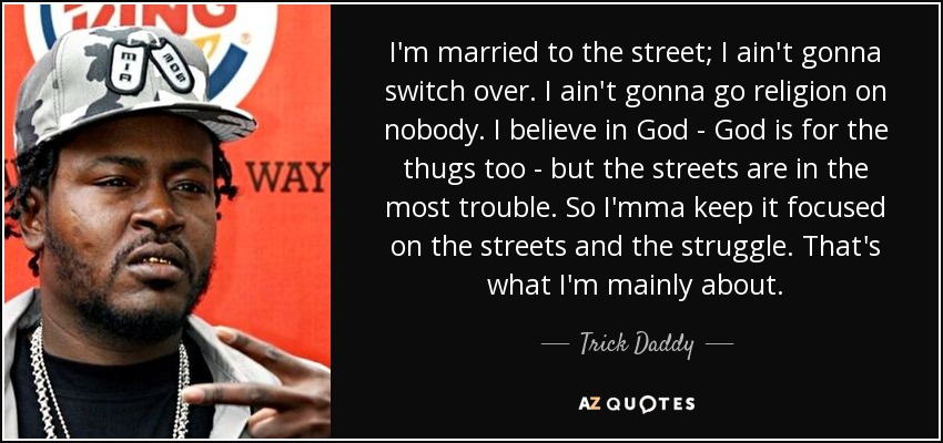 I'm married to the street; I ain't gonna switch over. I ain't gonna go religion on nobody. I believe in God - God is for the thugs too - but the streets are in the most trouble. So I'mma keep it focused on the streets and the struggle. That's what I'm mainly about. - Trick Daddy