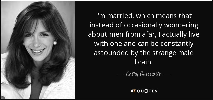 I'm married, which means that instead of occasionally wondering about men from afar, I actually live with one and can be constantly astounded by the strange male brain. - Cathy Guisewite