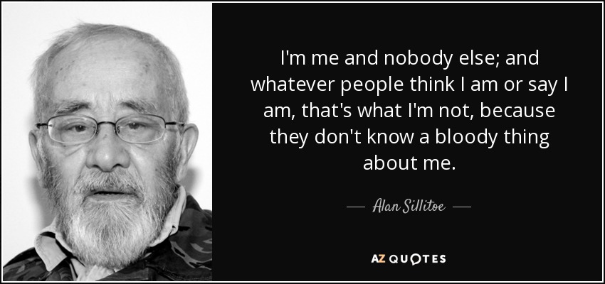 I'm me and nobody else; and whatever people think I am or say I am, that's what I'm not, because they don't know a bloody thing about me. - Alan Sillitoe