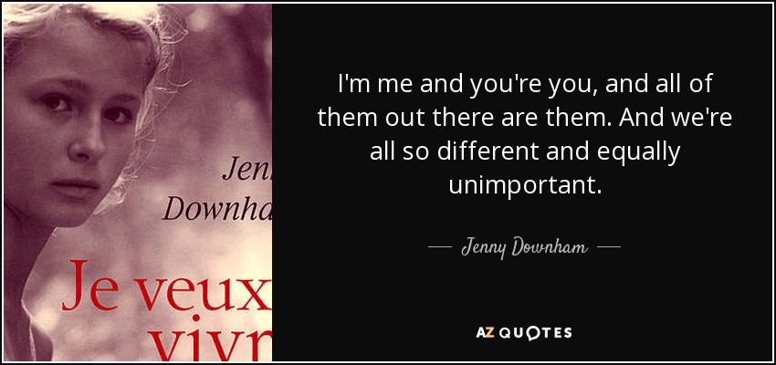 I'm me and you're you, and all of them out there are them. And we're all so different and equally unimportant. - Jenny Downham