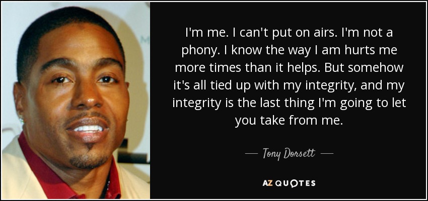 I'm me. I can't put on airs. I'm not a phony. I know the way I am hurts me more times than it helps. But somehow it's all tied up with my integrity, and my integrity is the last thing I'm going to let you take from me. - Tony Dorsett