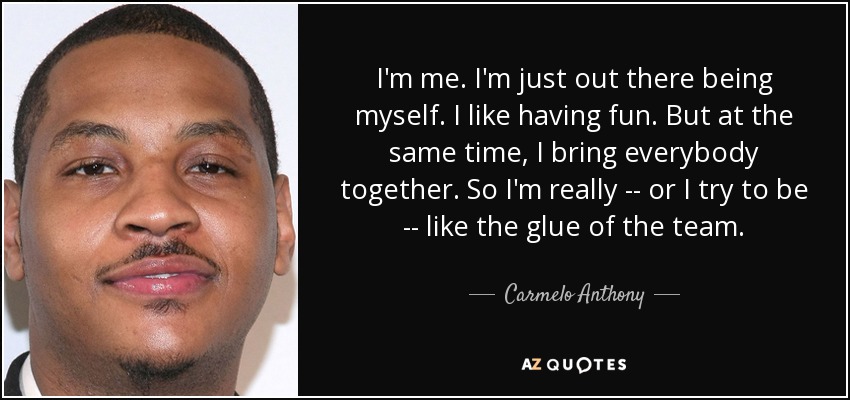 I'm me. I'm just out there being myself. I like having fun. But at the same time, I bring everybody together. So I'm really -- or I try to be -- like the glue of the team. - Carmelo Anthony