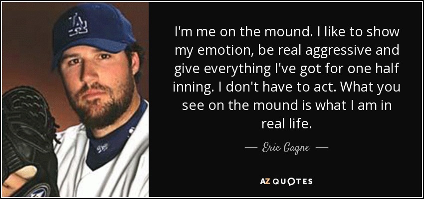 I'm me on the mound. I like to show my emotion, be real aggressive and give everything I've got for one half inning. I don't have to act. What you see on the mound is what I am in real life. - Eric Gagne
