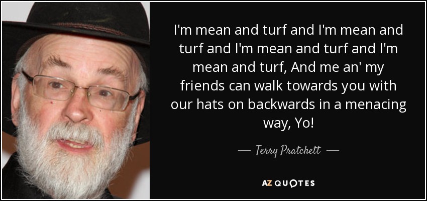 I'm mean and turf and I'm mean and turf and I'm mean and turf and I'm mean and turf, And me an' my friends can walk towards you with our hats on backwards in a menacing way, Yo! - Terry Pratchett