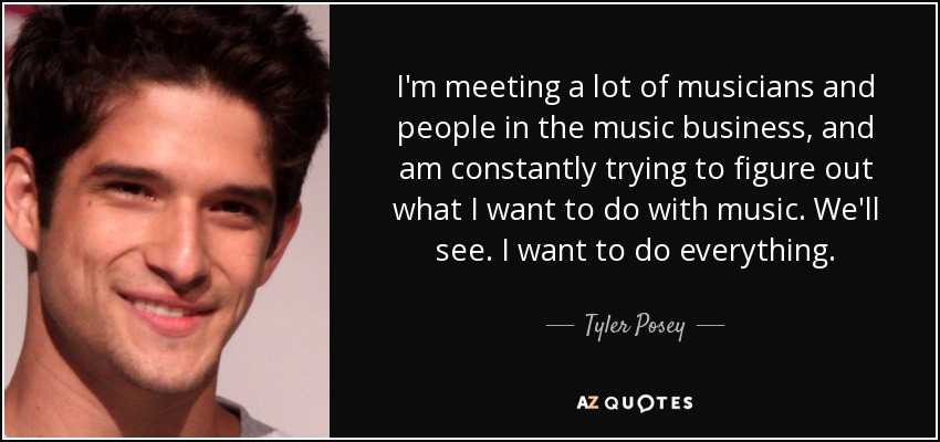 I'm meeting a lot of musicians and people in the music business, and am constantly trying to figure out what I want to do with music. We'll see. I want to do everything. - Tyler Posey