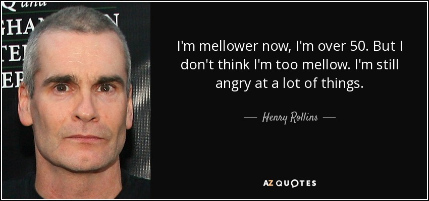 I'm mellower now, I'm over 50. But I don't think I'm too mellow. I'm still angry at a lot of things. - Henry Rollins