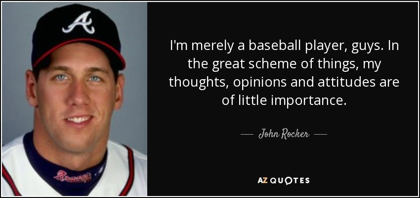 I'm merely a baseball player, guys. In the great scheme of things, my thoughts, opinions and attitudes are of little importance. - John Rocker