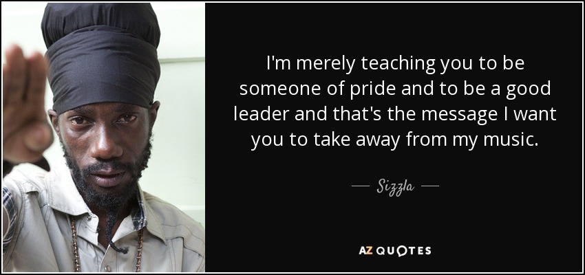 I'm merely teaching you to be someone of pride and to be a good leader and that's the message I want you to take away from my music. - Sizzla
