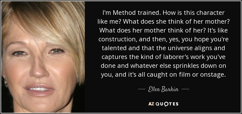 I'm Method trained. How is this character like me? What does she think of her mother? What does her mother think of her? It's like construction, and then, yes, you hope you're talented and that the universe aligns and captures the kind of laborer's work you've done and whatever else sprinkles down on you, and it's all caught on film or onstage. - Ellen Barkin