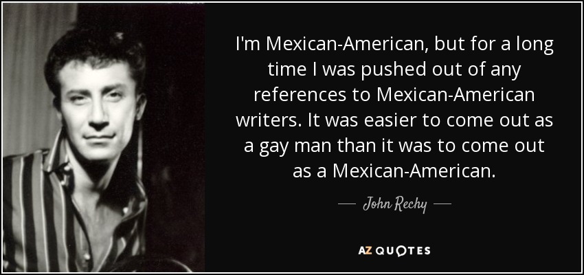 I'm Mexican-American, but for a long time I was pushed out of any references to Mexican-American writers. It was easier to come out as a gay man than it was to come out as a Mexican-American. - John Rechy