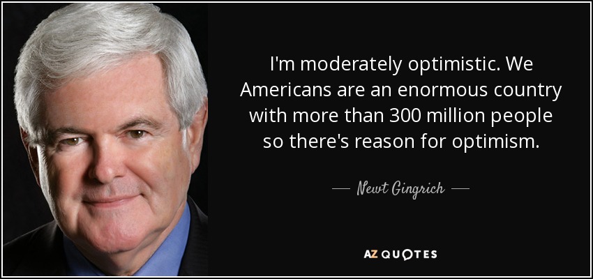 I'm moderately optimistic. We Americans are an enormous country with more than 300 million people so there's reason for optimism. - Newt Gingrich