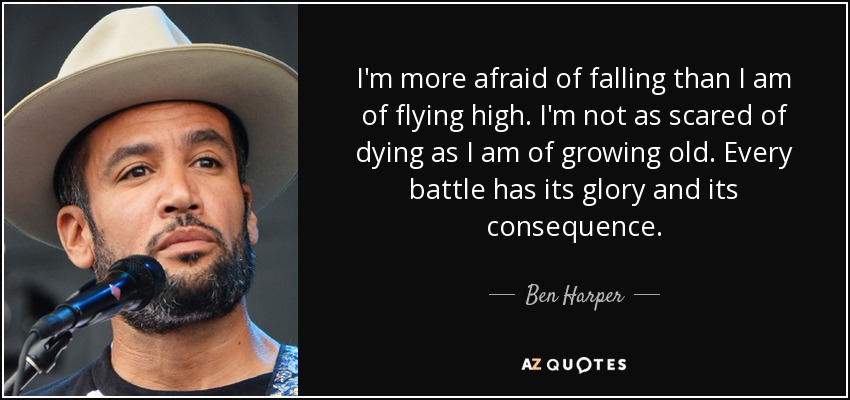 I'm more afraid of falling than I am of flying high. I'm not as scared of dying as I am of growing old. Every battle has its glory and its consequence. - Ben Harper