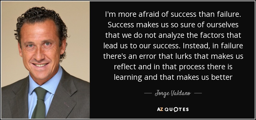 I'm more afraid of success than failure. Success makes us so sure of ourselves that we do not analyze the factors that lead us to our success. Instead, in failure there's an error that lurks that makes us reflect and in that process there is learning and that makes us better - Jorge Valdano