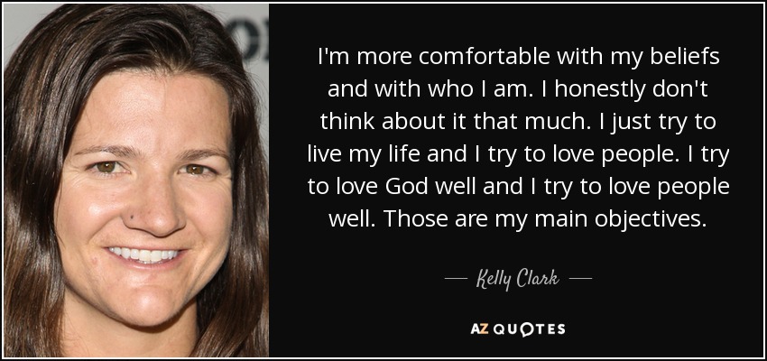 I'm more comfortable with my beliefs and with who I am. I honestly don't think about it that much. I just try to live my life and I try to love people. I try to love God well and I try to love people well. Those are my main objectives. - Kelly Clark