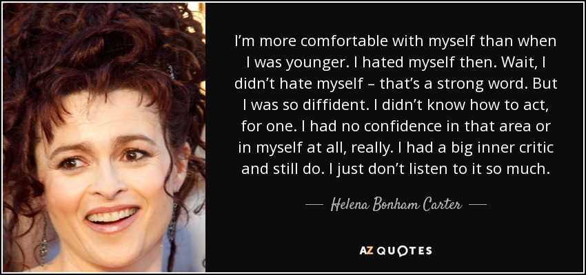 I’m more comfortable with myself than when I was younger. I hated myself then. Wait, I didn’t hate myself – that’s a strong word. But I was so diffident. I didn’t know how to act, for one. I had no confidence in that area or in myself at all, really. I had a big inner critic and still do. I just don’t listen to it so much. - Helena Bonham Carter