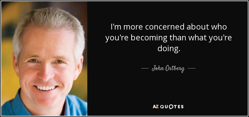 I'm more concerned about who you're becoming than what you're doing. - John Ortberg