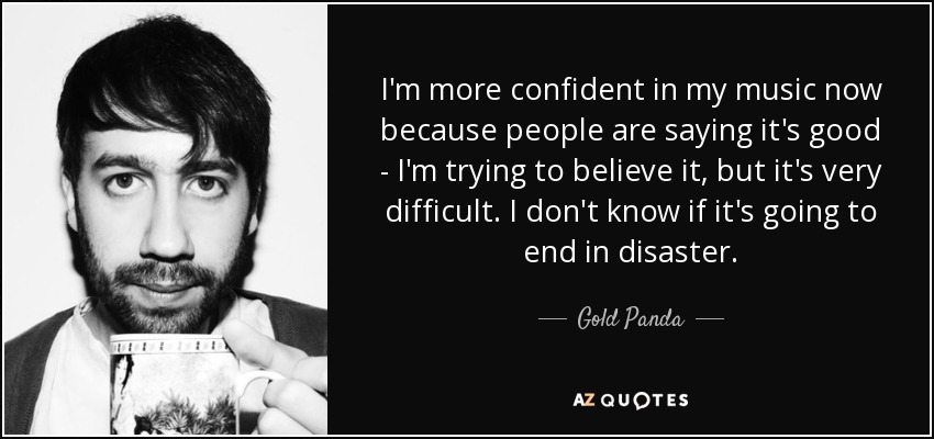 I'm more confident in my music now because people are saying it's good - I'm trying to believe it, but it's very difficult. I don't know if it's going to end in disaster. - Gold Panda