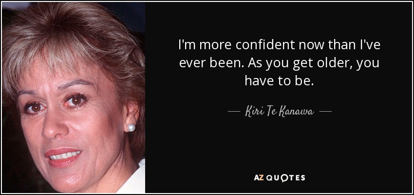 I'm more confident now than I've ever been. As you get older, you have to be. - Kiri Te Kanawa