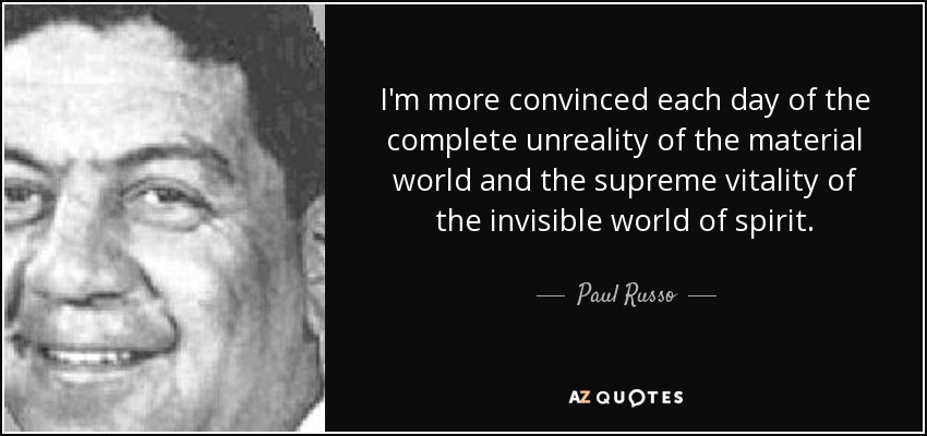 I'm more convinced each day of the complete unreality of the material world and the supreme vitality of the invisible world of spirit. - Paul Russo