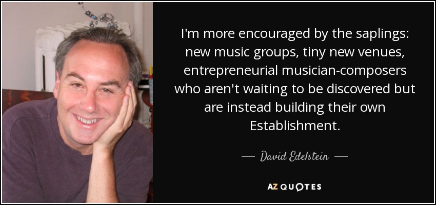 I'm more encouraged by the saplings: new music groups, tiny new venues, entrepreneurial musician-composers who aren't waiting to be discovered but are instead building their own Establishment. - David Edelstein