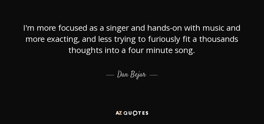 I'm more focused as a singer and hands-on with music and more exacting, and less trying to furiously fit a thousands thoughts into a four minute song. - Dan Bejar