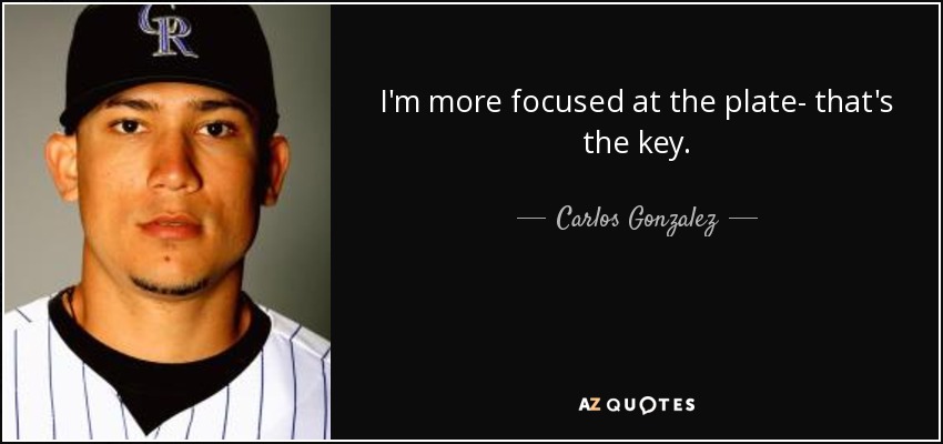 I'm more focused at the plate- that's the key. - Carlos Gonzalez