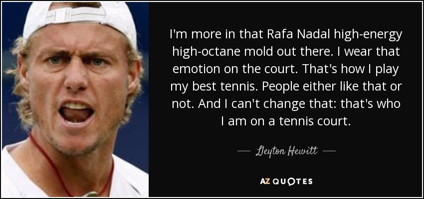 I'm more in that Rafa Nadal high-energy high-octane mold out there. I wear that emotion on the court. That's how I play my best tennis. People either like that or not. And I can't change that: that's who I am on a tennis court. - Lleyton Hewitt
