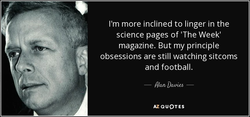 I'm more inclined to linger in the science pages of 'The Week' magazine. But my principle obsessions are still watching sitcoms and football. - Alan Davies