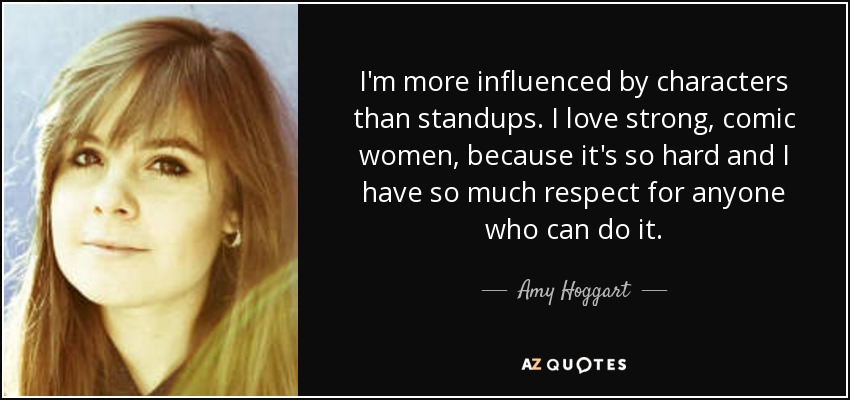 I'm more influenced by characters than standups. I love strong, comic women, because it's so hard and I have so much respect for anyone who can do it. - Amy Hoggart