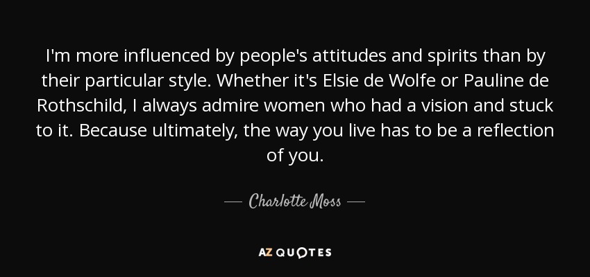 I'm more influenced by people's attitudes and spirits than by their particular style. Whether it's Elsie de Wolfe or Pauline de Rothschild, I always admire women who had a vision and stuck to it. Because ultimately, the way you live has to be a reflection of you. - Charlotte Moss