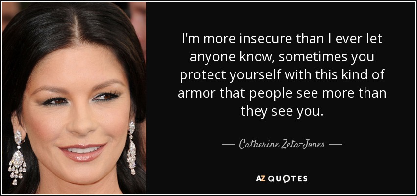 I'm more insecure than I ever let anyone know, sometimes you protect yourself with this kind of armor that people see more than they see you. - Catherine Zeta-Jones