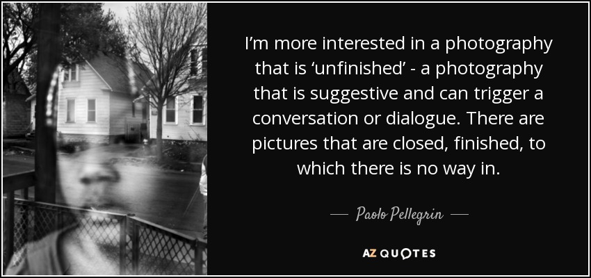 I’m more interested in a photography that is ‘unfinished’ - a photography that is suggestive and can trigger a conversation or dialogue. There are pictures that are closed, finished, to which there is no way in. - Paolo Pellegrin