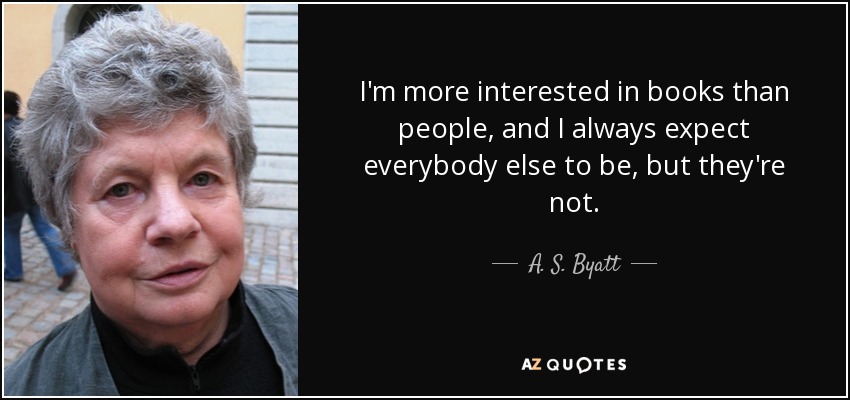 I'm more interested in books than people, and I always expect everybody else to be, but they're not. - A. S. Byatt