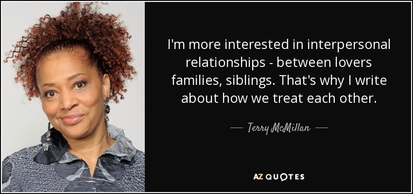 I'm more interested in interpersonal relationships - between lovers families, siblings. That's why I write about how we treat each other. - Terry McMillan
