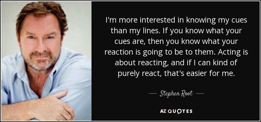 I'm more interested in knowing my cues than my lines. If you know what your cues are, then you know what your reaction is going to be to them. Acting is about reacting, and if I can kind of purely react, that's easier for me. - Stephen Root