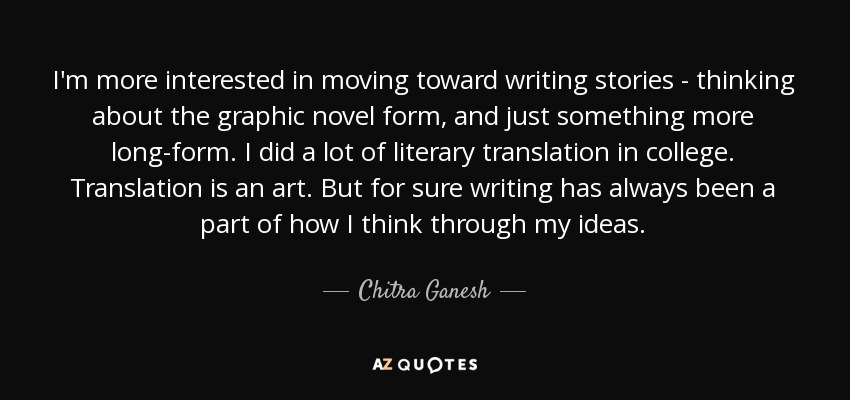 I'm more interested in moving toward writing stories - thinking about the graphic novel form, and just something more long-form. I did a lot of literary translation in college. Translation is an art. But for sure writing has always been a part of how I think through my ideas. - Chitra Ganesh