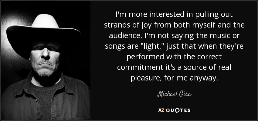 I'm more interested in pulling out strands of joy from both myself and the audience. I'm not saying the music or songs are 