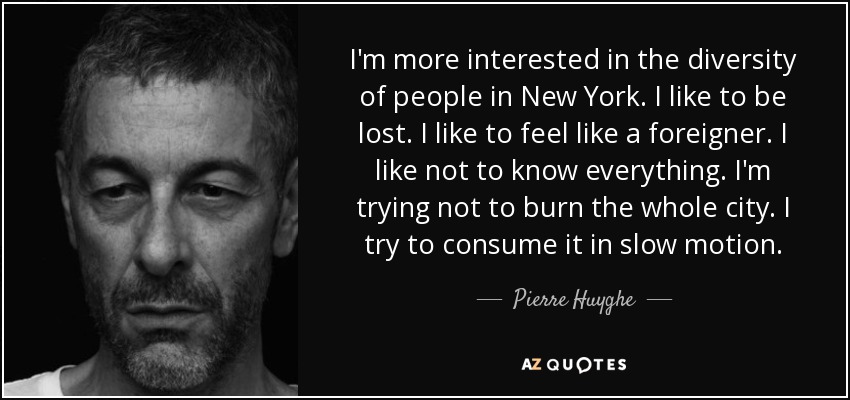I'm more interested in the diversity of people in New York. I like to be lost. I like to feel like a foreigner. I like not to know everything. I'm trying not to burn the whole city. I try to consume it in slow motion. - Pierre Huyghe