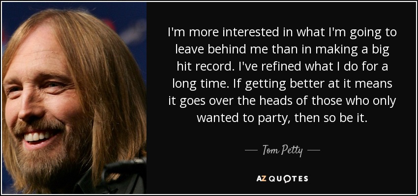 I'm more interested in what I'm going to leave behind me than in making a big hit record. I've refined what I do for a long time. If getting better at it means it goes over the heads of those who only wanted to party, then so be it. - Tom Petty