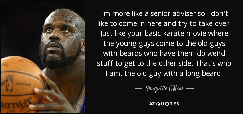 I'm more like a senior adviser so I don't like to come in here and try to take over. Just like your basic karate movie where the young guys come to the old guys with beards who have them do weird stuff to get to the other side. That's who I am, the old guy with a long beard. - Shaquille O'Neal