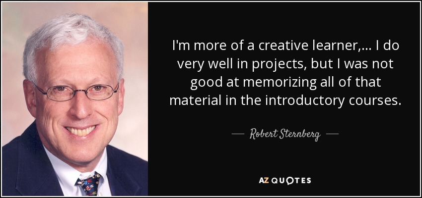 I'm more of a creative learner, ... I do very well in projects, but I was not good at memorizing all of that material in the introductory courses. - Robert Sternberg