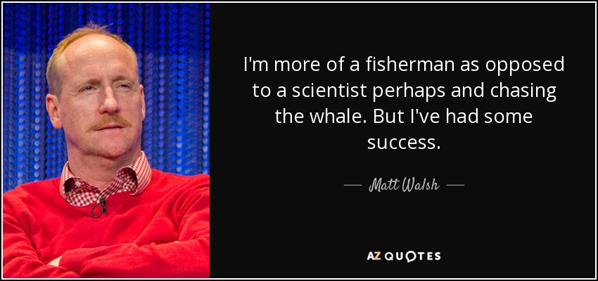 I'm more of a fisherman as opposed to a scientist perhaps and chasing the whale. But I've had some success. - Matt Walsh