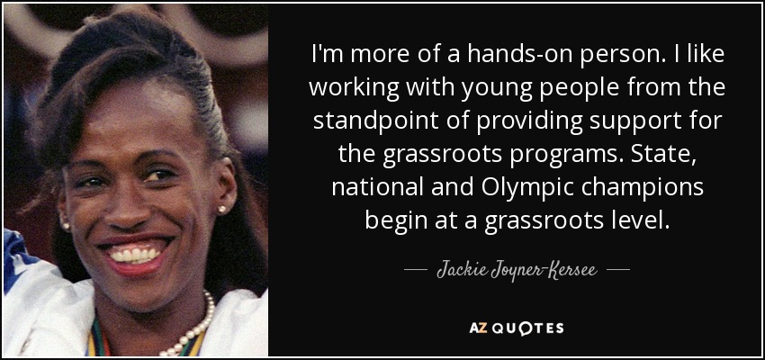I'm more of a hands-on person. I like working with young people from the standpoint of providing support for the grassroots programs. State, national and Olympic champions begin at a grassroots level. - Jackie Joyner-Kersee